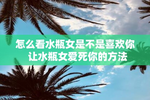 怎么看水瓶女是不是喜欢你 让水瓶女爱死你的方法