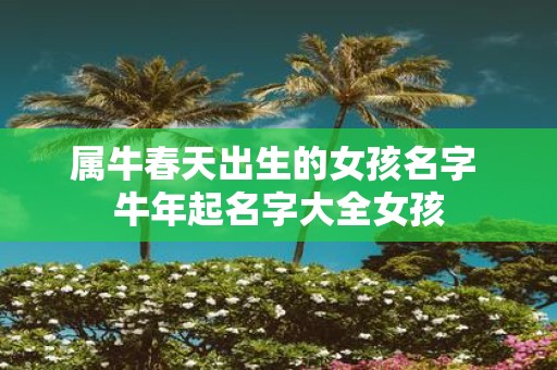 属牛春天出生的女孩名字 牛年起名字大全女孩