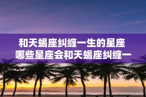 和天蝎座纠缠一生的星座 哪些星座会和天蝎座纠缠一生
