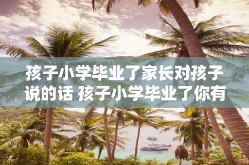 孩子小学毕业了家长对孩子说的话 孩子小学毕业了你有什么期望