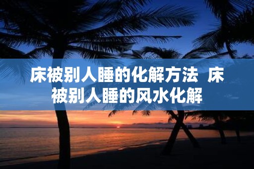 床被别人睡的化解方法 床被别人睡的风水化解