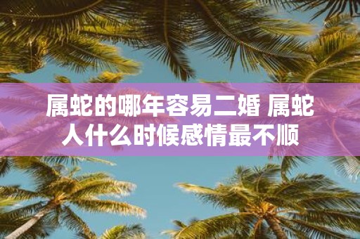 属蛇的哪年容易二婚 属蛇人什么时候感情最不顺