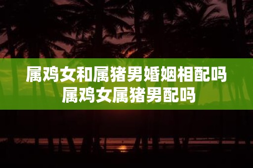 属鸡女和属猪男婚姻相配吗 属鸡女属猪男配吗