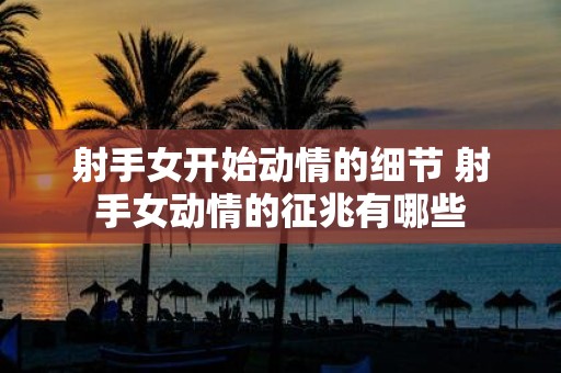 射手女开始动情的细节 射手女动情的征兆有哪些