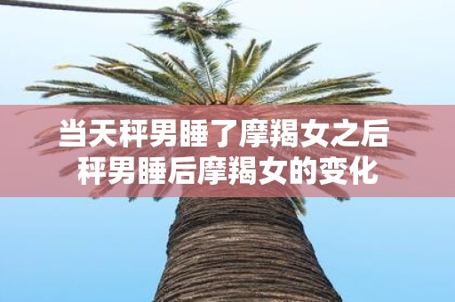 当天秤男睡了摩羯女之后 秤男睡后摩羯女的变化