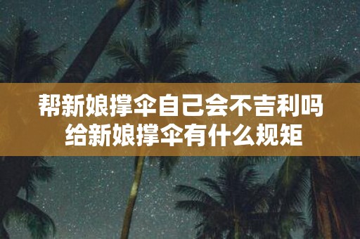 帮新娘撑伞自己会不吉利吗 给新娘撑伞有什么规矩