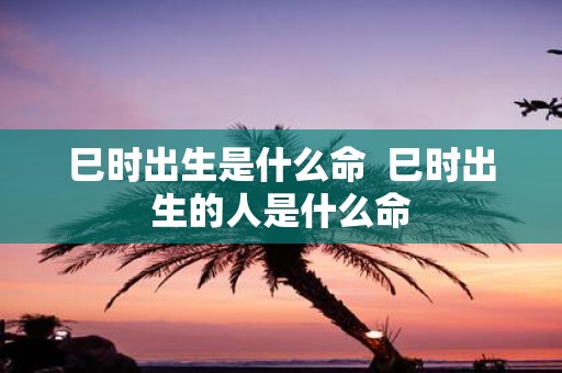 巳时出生是什么命 巳时出生的人是什么命