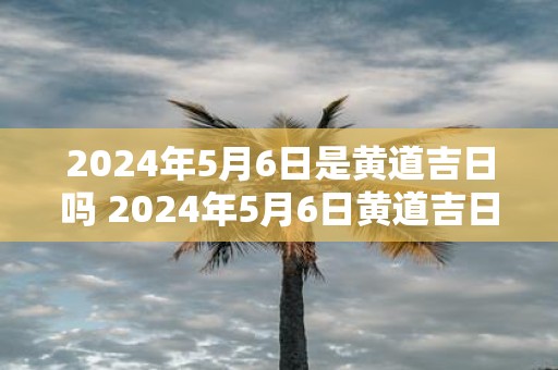 2025年5月6日是黄道吉日吗 2025年5月6日黄道吉日