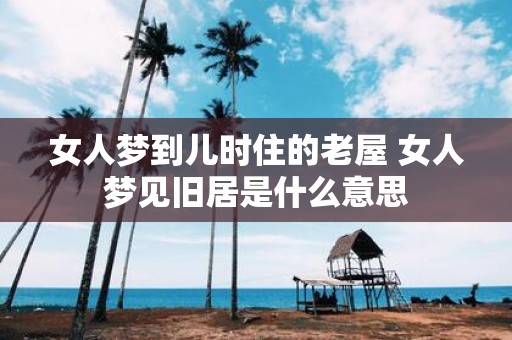女人梦到儿时住的老屋 女人梦见旧居是什么意思