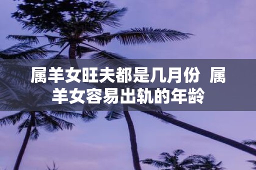 属羊女旺夫都是几月份 属羊女容易出轨的年龄