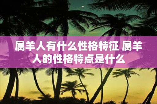 属羊人有什么性格特征 属羊人的性格特点是什么