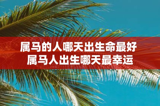 属马的人哪天出生命最好 属马人出生哪天最幸运