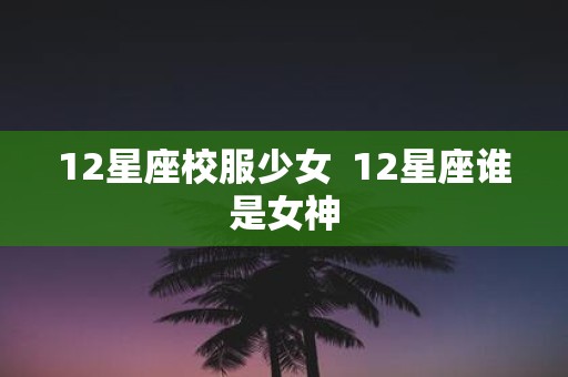 12星座校服少女 12星座谁是女神
