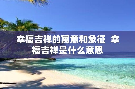 幸福吉祥的寓意和象征 幸福吉祥是什么意思