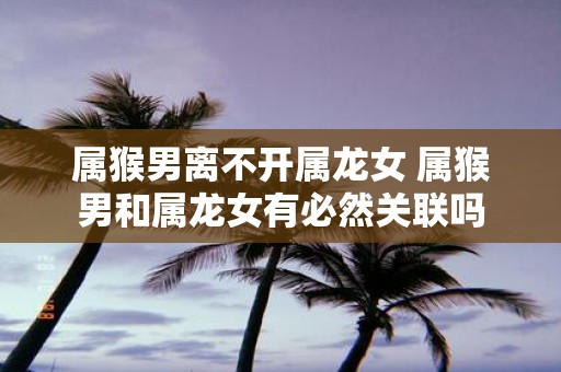 属猴男离不开属龙女 属猴男和属龙女有必然关联吗