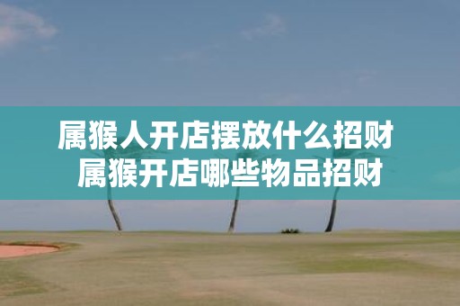 属猴人开店摆放什么招财 属猴开店哪些物品招财