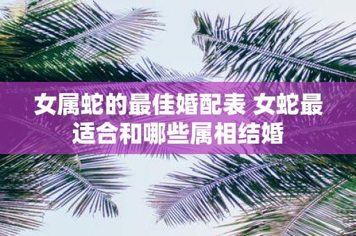 女属蛇的最佳婚配表 女蛇最适合和哪些属相结婚