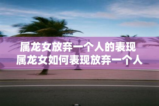 属龙女放弃一个人的表现 属龙女如何表现放弃一个人