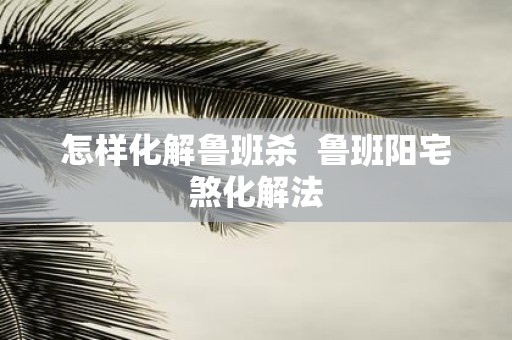 怎样化解鲁班杀 鲁班阳宅煞化解法