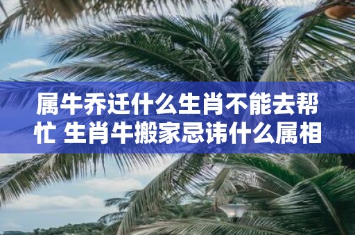 属牛乔迁什么生肖不能去帮忙 生肖牛搬家忌讳什么属相