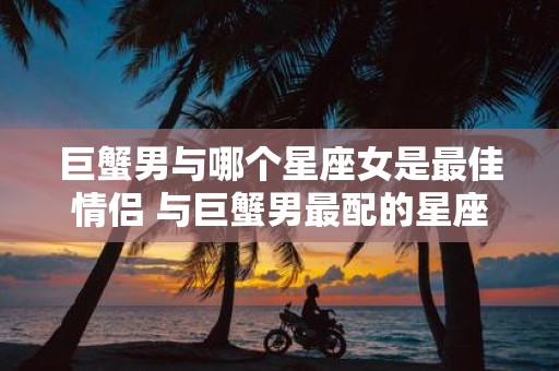 巨蟹男与哪个星座女是最佳情侣 与巨蟹男最配的星座女