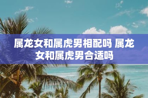 属龙女和属虎男相配吗 属龙女和属虎男合适吗