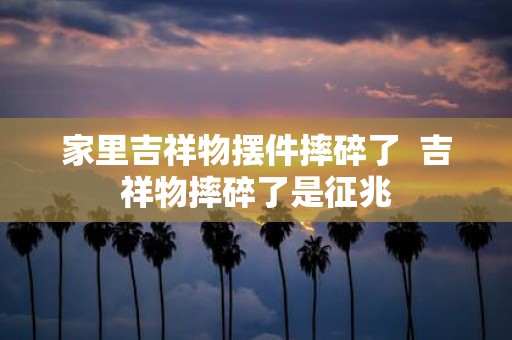 家里吉祥物摆件摔碎了 吉祥物摔碎了是征兆