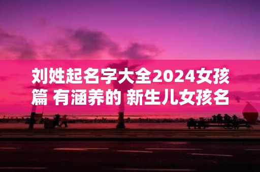 刘姓起名字大全2025女孩篇 有涵养的 新生儿女孩名字分享