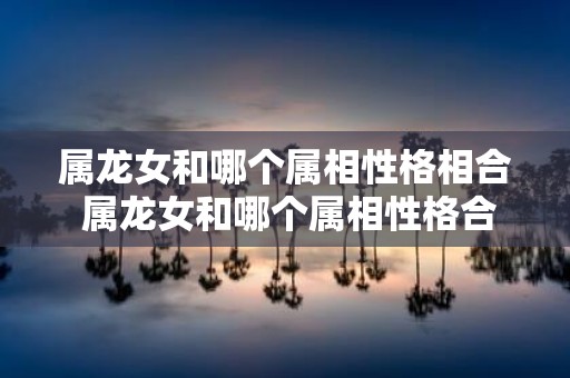 属龙女和哪个属相性格相合 属龙女和哪个属相性格合拍