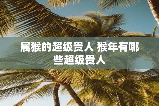 属猴的超级贵人 猴年有哪些超级贵人