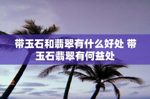 带玉石和翡翠有什么好处 带玉石翡翠有何益处