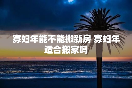 寡妇年能不能搬新房 寡妇年适合搬家吗