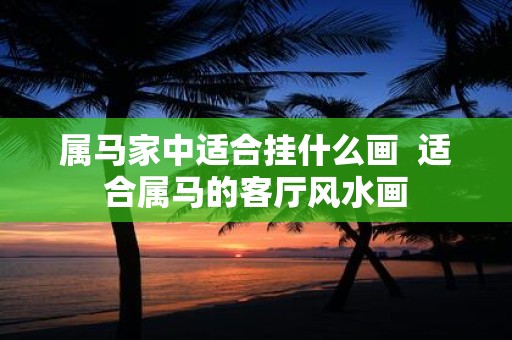 属马家中适合挂什么画 适合属马的客厅风水画