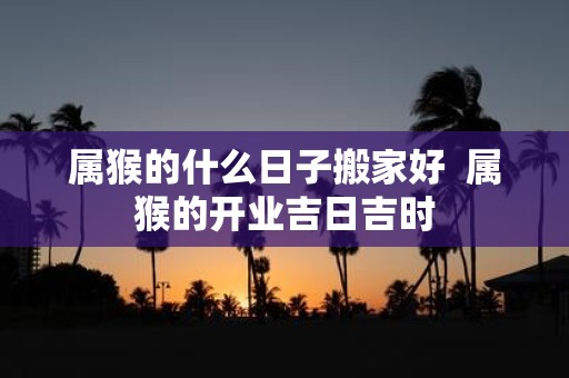 属猴的什么日子搬家好 属猴的开业吉日吉时
