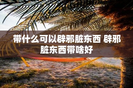 带什么可以辟邪脏东西 辟邪脏东西带啥好