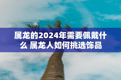 属龙的2025年需要佩戴什么 属龙人如何挑选饰品