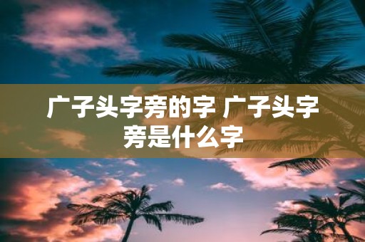 广子头字旁的字 广子头字旁是什么字