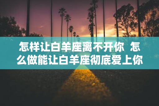 怎样让白羊座离不开你 怎么做能让白羊座彻底爱上你