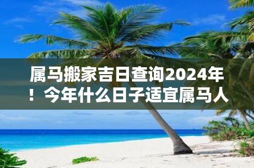 属马搬家吉日查询2025年！今年什么日子适宜属马人搬新家