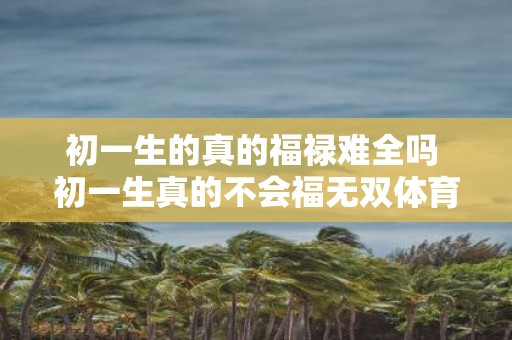 初一生的真的福禄难全吗 初一生真的不会福无双体育呢