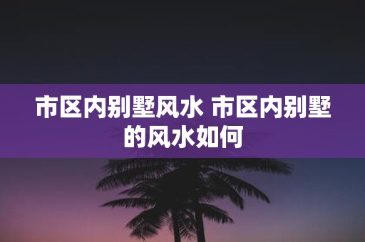市区内别墅风水 市区内别墅的风水如何