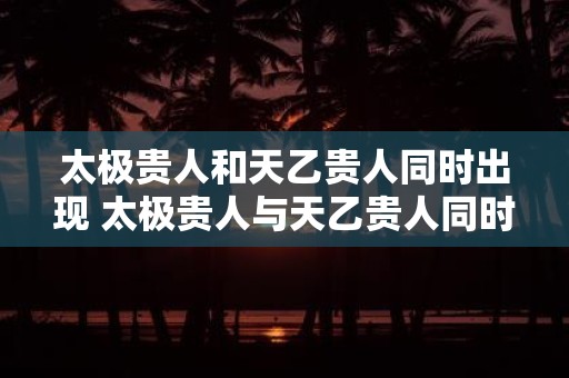 太极贵人和天乙贵人同时出现 太极贵人与天乙贵人同时出现好吗