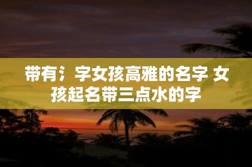 带有氵字女孩高雅的名字 女孩起名带三点水的字