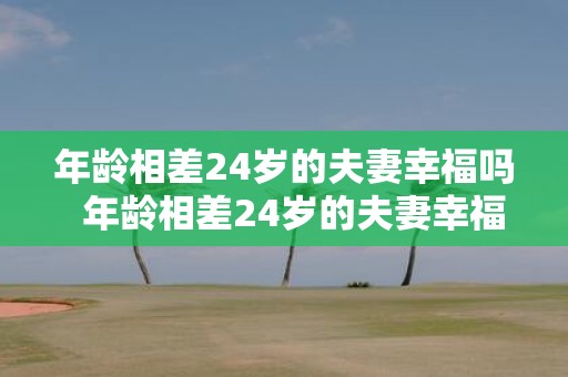 年龄相差24岁的夫妻幸福吗 年龄相差24岁的夫妻幸福吗