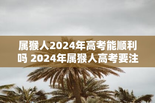 属猴人2025年高考能顺利吗 2025年属猴人高考要注意什么
