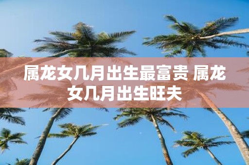 属龙女几月出生最富贵 属龙女几月出生旺夫