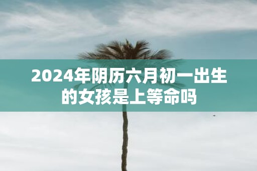 2025年阴历六月初一出生的女孩是上等命吗