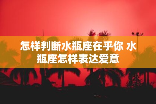 怎样判断水瓶座在乎你 水瓶座怎样表达爱意