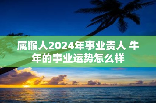 属猴人2025年事业贵人 牛年的事业运势怎么样