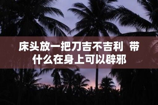床头放一把刀吉不吉利 带什么在身上可以辟邪